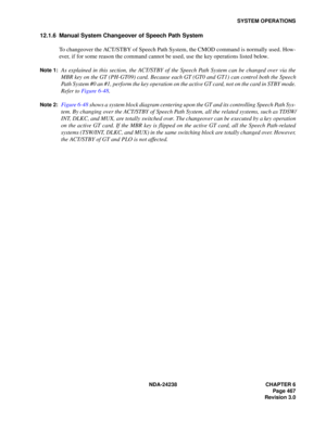 Page 494NDA-24238 CHAPTER 6
Page 467
Revision 3.0
SYSTEM OPERATIONS
12.1.6 Manual System Changeover of Speech Path System
To changeover the ACT/STBY of Speech Path System, the CMOD command is normally used. How-
ever, if for some reason the command cannot be used, use the key operations listed below.
Note 1:As explained in this section, the ACT/STBY of the Speech Path System can be changed over via the
MBR key on the GT (PH-GT09) card. Because each GT (GT0 and GT1) can control both the Speech
Path System #0 an...