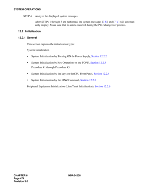 Page 501CHAPTER 6 NDA-24238
Page 474
Revision 3.0
SYSTEM OPERATIONS
STEP 4 Analyze the displayed system messages.
After STEPs 1 through 3 are performed, the system messages [7-U] and [7-V] will automati-
cally display. Make sure that no errors occurred during the PLO changeover process.
12.2 Initialization
12.2.1 General
This section explains the initialization types:
System Initialization
 System Initialization by Turning ON the Power Supply, Section 12.2.2
 System Initialization by Key Operations on the...