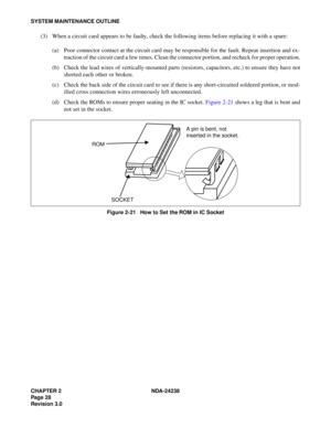 Page 55CHAPTER 2 NDA-24238
Pag e 2 8
Revision 3.0
SYSTEM MAINTENANCE OUTLINE
(3) When a circuit card appears to be faulty, check the following items before replacing it with a spare:
(a) Poor connector contact at the circuit card may be responsible for the fault. Repeat insertion and ex-
traction of the circuit card a few times. Clean the connector portion, and recheck for proper operation.
(b) Check the lead wires of vertically-mounted parts (resistors, capacitors, etc.) to ensure they have not
shorted each...