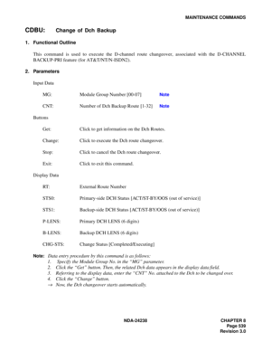 Page 566NDA-24238 CHAPTER 8
Page 539
Revision 3.0
MAINTENANCE COMMANDS
CDBU:Change of Dch Backup
1. Functional Outline
This command is used to execute the D-channel route changeover, associated with the D-CHANNEL
BACKUP-PRI feature (for AT&T/NT/N-ISDN2).
2. Parameters
Input Data
MG: Module Group Number [00-07] 
Note 
CNT: Number of Dch Backup Route [1-32] 
Note 
Buttons
Get: Click to get information on the Dch Routes.
Change: Click to execute the Dch route changeover.
Stop: Click to cancel the Dch route...