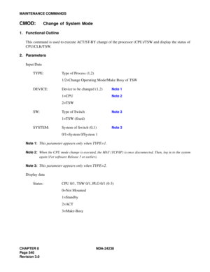 Page 567CHAPTER 8 NDA-24238
Page 540
Revision 3.0
MAINTENANCE COMMANDS
CMOD:Change of System Mode
1. Functional Outline
This command is used to execute ACT/ST-BY change of the processor (CPU)/TSW and display the status of
CPU/CLK/TSW.
2. Parameters
Input Data
TYPE: Type of Process (1,2)
1/2=Change Operating Mode/Make Busy of TSW
DEVICE: Device to be changed (1,2) 
Note 1
1=CPU Note 2
2=TSW
SW: Type of Switch
Note 3
1=TSW (fixed)
SYSTEM: System of Switch (0,1) 
Note 3
0/1=System 0/System 1
Note 1:This parameter...