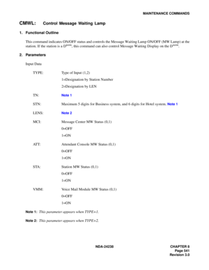 Page 568NDA-24238 CHAPTER 8
Page 541
Revision 3.0
MAINTENANCE COMMANDS
CMWL:Control Message Waiting Lamp
1. Functional Outline
This command indicates ON/OFF status and controls the Message Waiting Lamp ON/OFF (MW Lamp) at the
station. If the station is a D
term, this command can also control Message Waiting Display on the Dterm.
2. Parameters
Input Data
TYPE: Type of Input (1,2)
1=Designation by Station Number
2=Designation by LEN
TN:
Note 1
STN: Maximum 5 digits for Business system, and 6 digits for Hotel...