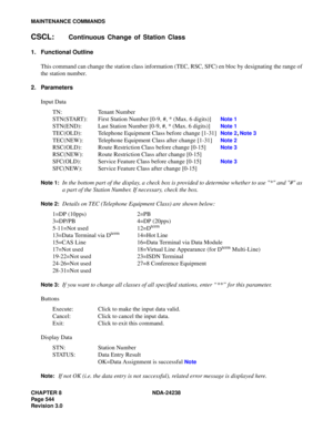 Page 571CHAPTER 8 NDA-24238
Page 544
Revision 3.0
MAINTENANCE COMMANDS
CSCL:Continuous Change of Station Class
1. Functional Outline
This command can change the station class information (TEC, RSC, SFC) en bloc by designating the range of
the station number.
2. Parameters
Input Data
TN: Tenant Number
STN(START): First Station Number [0-9, #, * (Max. 6 digits)] 
Note 1
STN(END): Last Station Number [0-9, #, * (Max. 6 digits)]Note 1
TEC(OLD): Telephone Equipment Class before change [1-31]Note 2, Note 3
TEC(NEW):...