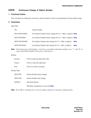 Page 572NDA-24238 CHAPTER 8
Page 545
Revision 3.0
MAINTENANCE COMMANDS
CSTN:Continuous Change of Station Number
1. Functional Outline
This command can change the consecutive station numbers en bloc by designating the station number range.
2. Parameters
Input Data
TN: Tenant Number 
OLD STN(START): First Station Number before change [0-9, #, * (Max. 6 digits)] 
Note
OLD STN(END): Last Station Number before change [0-9, #, * (Max. 6 digits)] Note
NEW STN(START): First Station Number after change [0-9, #, * (Max. 6...
