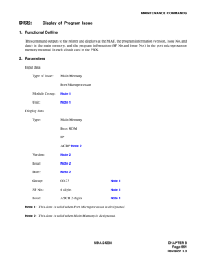 Page 578NDA-24238 CHAPTER 8
Page 551
Revision 3.0
MAINTENANCE COMMANDS
DISS:Display of Program Issue
1. Functional Outline
This command outputs to the printer and displays at the MAT, the program information (version, issue No. and
date) in the main memory, and the program information (SP No.and issue No.) in the port microprocessor
memory mounted in each circuit card in the PBX.
2. Parameters
Input data
Type of Issue: Main Memory
Port Microprocessor
Module Group:
Note 1
Unit:Note 1
Display data
Type: Main...