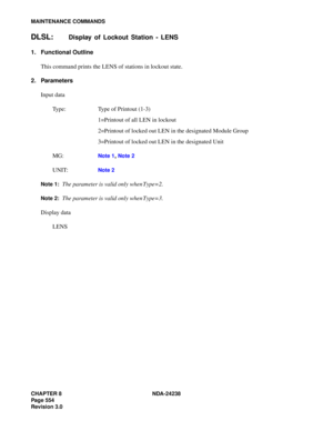 Page 581CHAPTER 8 NDA-24238
Page 554
Revision 3.0
MAINTENANCE COMMANDS
DLSL:Display of Lockout Station - LENS
1. Functional Outline
This command prints the LENS of stations in lockout state.
2. Parameters
Input data
Type: Type of Printout (1-3)
1=Printout of all LEN in lockout
2=Printout of locked out LEN in the designated Module Group
3=Printout of locked out LEN in the designated Unit
MG:
Note 1, Note 2
UNIT:Note 2
Note 1:
The parameter is valid only when Type=2.
Note 2:The parameter is valid only when...