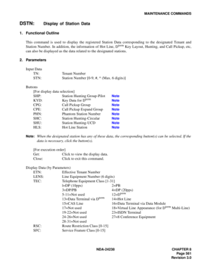 Page 588NDA-24238 CHAPTER 8
Page 561
Revision 3.0
MAINTENANCE COMMANDS
DSTN:Display of Station Data
1. Functional Outline
This command is used to display the registered Station Data corresponding to the designated Tenant and
Station Number. In addition, the information of Hot Line, D
term Key Layout, Hunting, and Call Pickup, etc,
can also be displayed as the data related to the designated stations.
2. Parameters
Input Data
TN: Tenant Number
STN: Station Number [0-9, #, * (Max. 6 digits)]
Buttons
[For display...