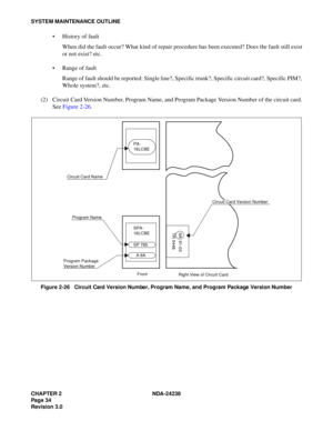 Page 61CHAPTER 2 NDA-24238
Pag e 3 4
Revision 3.0
SYSTEM MAINTENANCE OUTLINE
 History of fault
When did the fault occur? What kind of repair procedure has been executed? Does the fault still exist
or not exist? etc.
 Range of fault
Range of fault should be reported: Single line?, Specific trunk?, Specific circuit card?, Specific PIM?,
Whole system?, etc.
(2) Circuit Card Version Number, Program Name, and Program Package Version Number of the circuit card.
See Figure 2-26.
Figure 2-26   Circuit Card Version...