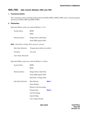 Page 616NDA-24238 CHAPTER 8
Page 589
Revision 3.0
MAINTENANCE COMMANDS
HDD_FDD:Data Control Between HDD and FDD
1. Functional Outline
This command is used to install the program data from FDD of PBX to HDD of PBX, and to verify the program
data between FDD of PBX and HDD of PBX.
2. Parameters
Input data [When system uses software Release 1 or 2]
System Select: HFD0
HFD1
Direction Select: Floppy Disk to Hard Disk
Verify HDD against FDD
Note:Hard Disk to Floppy Disk cannot be selected.
Data Type Selection:...