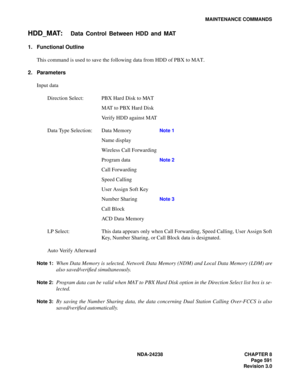 Page 618NDA-24238 CHAPTER 8
Page 591
Revision 3.0
MAINTENANCE COMMANDS
HDD_MAT:Data Control Between HDD and MAT
1. Functional Outline
This command is used to save the following data from HDD of PBX to MAT.
2. Parameters
Input data
Direction Select: PBX Hard Disk to MAT
MAT to PBX Hard Disk
Verify HDD against MAT
Data Type Selection: Data Memory
Note 1
Name display
Wireless Call Forwarding
Program data
Note 2
Call Forwarding
Speed Calling
User Assign Soft Key 
Number Sharing 
Note 3
Call Block 
ACD Data Memory
LP...