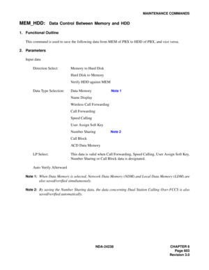 Page 630NDA-24238 CHAPTER 8
Page 603
Revision 3.0
MAINTENANCE COMMANDS
MEM_HDD:Data Control Between Memory and HDD
1. Functional Outline
This command is used to save the following data from MEM of PBX to HDD of PBX, and vice versa.
2. Parameters
Input data
Direction Select: Memory to Hard Disk
Hard Disk to Memory
Verify HDD against MEM
Data Type Selection: Data Memory
Note 1
Name Display
Wireless Call Forwarding
Call Forwarding
Speed Calling
User Assign Soft Key 
Number Sharing 
Note 2
Call Block 
ACD Data...