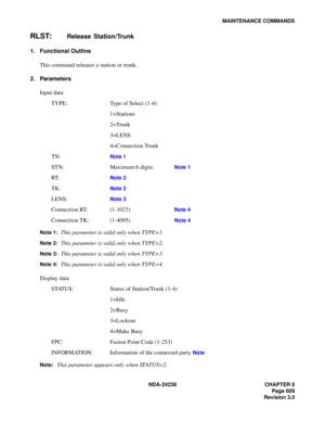 Page 636NDA-24238 CHAPTER 8
Page 609
Revision 3.0
MAINTENANCE COMMANDS
RLST:Release Station/Trunk
1. Functional Outline
This command releases a station or trunk.
2. Parameters
Input data
TYPE: Type of Select (1-4)
1=Stations
2=Trunk
3=LENS
4=Connection Trunk
TN:
Note 1
STN: Maximum 6 digits  Note 1
RT:Note 2
TK:Note 2
LENS:Note 3
Connection RT: (1-1023)  Note 4
Connection TK: (1-4095) Note 4
Note 1:
This parameter is valid only when TYPE=1.
Note 2:This parameter is valid only when TYPE=2.
Note 3:This parameter...