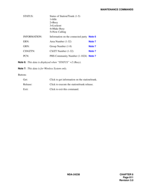 Page 638NDA-24238 CHAPTER 8
Page 611
Revision 3.0
MAINTENANCE COMMANDS
STATUS: Status of Station/Trunk (1-5)
1=Idle
2=Busy
3=Lockout
4=Make Busy
5=Now Calling
INFORMATION: Information on the connected party 
Note 6
ERN: Area Number (1-32) Note 7
GRN: Group Number (1-8) Note 7
CSN/ZTN: CS/ZT Number (1-32) Note 7
PCN: PHS Community Number (1-1024) Note 7
Note 6:
This data is displayed when “STATUS” =2 (Busy).
Note 7:This data is for Wireless System only.
Buttons
Get: Click to get information on the station/trunk....