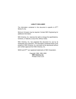 Page 2LIABILITY DISCLAIMER
The information contained in this document is specific to Dterm
Series E only.
Minimum firmware may be required. Contact NEC Engineering for
additional information.
NEC America, Inc. reserves the right to change the specifications,
functions, or features, at any time, without notice.
NEC America, Inc. has prepared this document for use by its
employees and customers. The information contained herein is the
property of NEC America, Inc. and shall not be reproduced without
prior...