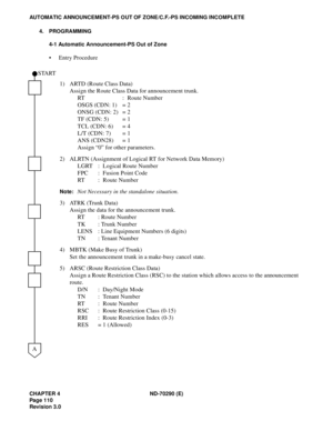 Page 127CHAPTER 4 ND-70290 (E)
Pag e 1 10
Revision 3.0
AUTOMATIC ANNOUNCEMENT-PS OUT OF ZONE/C.F.-PS INCOMING INCOMPLETE
4. PROGRAMMING
4-1 Automatic Announcement-PS Out of Zone
 Entry Procedure
1) ARTD (Route Class Data)
Assign the Route Class Data for announcement trunk.
RT : Route Number
OSGS (CDN: 1) = 2
ONSG (CDN: 2) = 2
TF (CDN: 5) = 1
TCL (CDN: 6) = 4
L/T (CDN: 7) = 1
ANS (CDN28) = 1
Assign “0” for other parameters.
2) ALRTN (Assignment of Logical RT for Network Data Memory)
LGRT : Logical Route Number...
