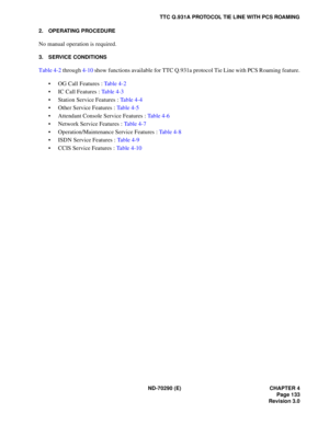 Page 150ND-70290 (E) CHAPTER 4
Page 133
Revision 3.0
TTC Q.931A PROTOCOL TIE LINE WITH PCS ROAMING
2. OPERATING PROCEDURE
No manual operation is required.
3. SERVICE CONDITIONS
Table 4-2 through 4-10 show functions available for TTC Q.931a protocol Tie Line with PCS Roaming feature.
 OG Call Features : Table 4-2
 IC Call Features : Table 4-3
 Station Service Features : Table 4-4
 Other Service Features : Ta b l e  4 - 5
 Attendant Console Service Features : Table 4-6
 Network Service Features : Ta b l e  4...