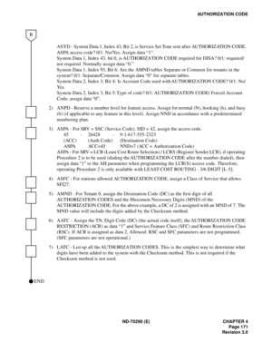 Page 188ND-70290 (E) CHAPTER 4
Page 171
Revision 3.0
AUTHORIZATION CODE
ASYD - System Data 1, Index 43, Bit 2, is Service Set Tone sent after AUTHORIZATION CODE.
ASPA access code? 0/1: No/Yes. Assign data “1”.
System Data 1, Index 43, bit 0, is AUTHORIZATION CODE required for DISA? 0/1: required/
not required. Normally assign data “0.”
System Data 1, Index 93, Bit 6. Are the AMND tables Separate or Common for tenants in the 
system? 0/1: Separate/Common. Assign data “0” for separate tables. 
System Data 2, Index...