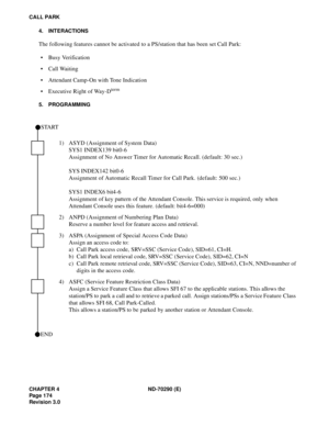 Page 191CHAPTER 4 ND-70290 (E)
Pag e 1 74
Revision 3.0
CALL PARK
4. INTERACTIONS
The following features cannot be activated to a PS/station that has been set Call Park:
 Busy Verification
 Call Waiting
 Attendant Camp-On with Tone Indication
 Executive Right of Way-D
term
5. PROGRAMMING
1) ASYD (Assignment of System Data)
SYS1 INDEX139 bit0-6
Assignment of No Answer Timer for Automatic Recall. (default: 30 sec.)
SYS INDEX142 bit0-6
Assignment of Automatic Recall Timer for Call Park. (default: 500 sec.)
SYS1...
