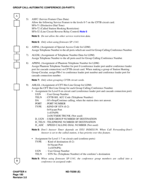 Page 197CHAPTER 4 ND-70290 (E)
Pag e 1 80
Revision 3.0
GROUP CALL-AUTOMATIC CONFERENCE (20-PARTY)
5) ASFC (Service Feature Class Data)
Allow the following Service Feature to the levels 0-7 on the CFTB circuit card.
SFI=71 (Distinctive Dial Tone)
SFI=72 (Called Station Hooking Restriction)
SFI=32 (Line Circuit Reverse Relay Control) 
Note 6
Note 5:
Do not allow the other service restriction data.
Note 6:Only when using firmware SP-1141.
6) ASPAL (Assignment of Special Access Code for LDM)
Assign Telephone Number...