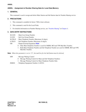 Page 287CHAPTER 5 ND-70290 (E)
Pag e 2 70
Revision 3.0
ANSDL
ANSDL  : Assignment of Number Sharing Data for Local Data Memory
1. GENERAL
This command is used to assign and delete Main Station and Sub Station data for Number Sharing service.
2. PRECAUTIONS
1. This command is available for Series 7300 or later software.
2. This command is used for the Local Node.
3. For detailed information on Number Sharing service, see “Number Sharing” in Chapter 4.
3. DATA ENTRY INSTRUCTIONS
M-UGN : Main User Group Number
S-UGN...