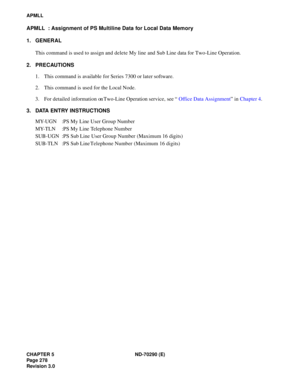 Page 295CHAPTER 5 ND-70290 (E)
Pag e 2 78
Revision 3.0
APMLL
APMLL  : Assignment of PS Multiline Data for Local Data Memory
1. GENERAL
This command is used to assign and delete My line and Sub Line data for Two-Line Operation.
2. PRECAUTIONS
1. This command is available for Series 7300 or later software.
2. This command is used for the Local Node.
3. For detailed information on Two-Line Operation service, see “Office Data Assignment” in Chapter 4.
3. DATA ENTRY INSTRUCTIONS
MY-UGN :PS My Line User Group Number...