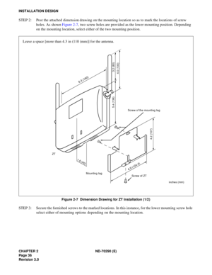 Page 53CHAPTER 2 ND-70290 (E)
Pag e 3 6
Revision 3.0
INSTALLATION DESIGN
STEP 2: Post the attached dimension drawing on the mounting location so as to mark the locations of screw 
holes. As shown Figure 2-7, two screw holes are provided as the lower mounting position. Depending 
on the mounting location, select either of the two mounting position.
Figure 2-7  Dimension Drawing for ZT Installation (1/2)
STEP 3: Secure the furnished screws to the marked locations. In this instance, for the lower mounting screw...