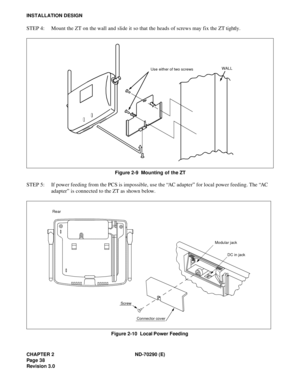 Page 55CHAPTER 2 ND-70290 (E)
Pag e 3 8
Revision 3.0
INSTALLATION DESIGN
STEP 4: Mount the ZT on the wall and slide it so that the heads of screws may fix the ZT tightly.
Figure 2-9  Mounting of the ZT
STEP 5: If power feeding from the PCS is impossible, use the “AC adapter” for local power feeding. The “AC 
adapter” is connected to the ZT as shown below.
Figure 2-10  Local Power Feeding
Use either of two screwsWALL
Screw
Connector cover Rear
Modular jack
DC in jack 