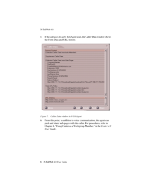 Page 12 
N-TeliWeb 4.0 
 
8
 
N-TeliWeb 
 
4.0 User Guide
 
5. If the call goes to an N-TeliAgent user, the Caller Data window shows 
the Form Data and URL history.
 
Figure 7. Caller Data window in N-TeliAgent
 
6. From this point, in addition to voice communication, the agent can 
push and share web pages with the caller. For procedures, refer to  
Chapter 4, Using Center as a Workgroup Member, in the 
 
Center 4.0 
User Guide
 
.  