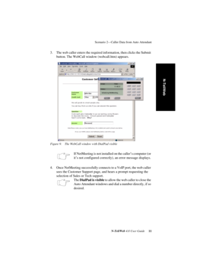 Page 15 
Scenario 2—Caller Data from Auto Attendant
 
N-TeliWeb 
 
4.0 User Guide
 
 11
 
N-TeliWeb
 
3. The web caller enters the required information, then clicks the Submit 
button. The WebCall window (webcall.htm) appears.
 
Figure 9. The WebCall window with DialPad visible
 
If NetMeeting is not installed on the caller’s computer (or 
it’s not configured correctly), an error message displays.
4. Once NetMeeting successfully connects to a VoIP port, the web caller 
sees the Customer Support page, and hears...