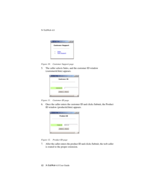 Page 16 
N-TeliWeb 4.0 
 
12
 
N-TeliWeb 
 
4.0 User Guide
 
Figure 10. Customer Support page
 
5. The caller selects Sales, and the customer ID window 
(customerid.htm) appears.
 
Figure 11. Customer ID page
 
6. Once the caller enters the customer ID and clicks Submit, the Product 
ID window (productid.htm) appears.
 
Figure 12. Product ID page
 
7. After the caller enters the product ID and clicks Submit, the web caller 
is routed to the proper extension. 