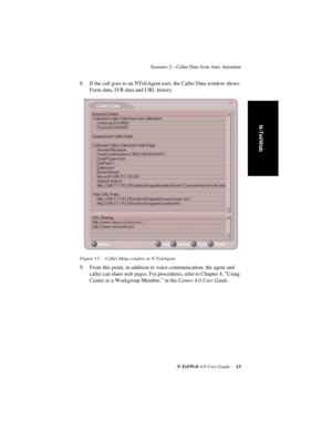 Page 17 
Scenario 2—Caller Data from Auto Attendant
 
N-TeliWeb 
 
4.0 User Guide
 
 13
 
N-TeliWeb
8. If the call goes to an NTeliAgent user, the Caller Data window shows 
Form data, IVR data and URL history.
Figure 13. Caller Data window in N-TeliAgent
9. From this point, in addition to voice communication, the agent and 
caller can share web pages. For procedures, refer to Chapter 4, Using 
Center as a Workgroup Member, in the Center 4.0 User Guide. 