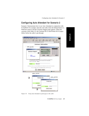 Page 19Configuring Auto Attendant for Scenario 2
N-TeliWeb 4.0 User Guide 15
N-TeliWeb
Configuring Auto Attendant for Scenario 2
Scenario 2 demonstrates how to use Auto Attendant in conjunction with 
N-TeliWeb. For example, when the web caller clicks the Submit button (1), 
WebCall connects and the Customer Support page appears. When the 
customer clicks Sales (2), the Customer ID (3) and Product ID (4) pages 
follow before the caller is put through.
Figure 14. Using Auto Attendant to push pages to the caller...