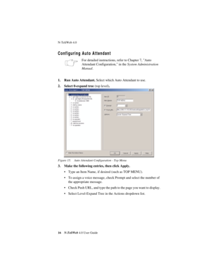 Page 20N-TeliWeb 4.0 
16N-TeliWeb 4.0 User Guide
Configuring Auto Attendant
For detailed instructions, refer to Chapter 7, Auto 
Attendant Configuration, in the System Administration 
Manual.
1. Run Auto Attendant. Select which Auto Attendant to use.
2. Select 0-expand tree (top level).
Figure 15. Auto Attendant Configuration - Top Menu
3. Make the following entries, then click Apply.
• Type an Item Name, if desired (such as TOP MENU).
• To assign a voice message, check Prompt and select the number of 
the...