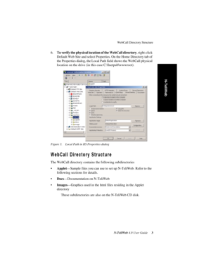 Page 7 
WebCall Directory Structure
 
N-TeliWeb 
 
4.0 User Guide
 
 3
 
N-TeliWeb
 
6.
 
To verify the physical location of the WebCall directory
 
, right-click 
Default Web Site and select Properties. On the Home Directory tab of 
the Properties dialog, the Local Path field shows the WebCall physical 
location on the drive (in this case C:\Inetpub\wwwroot).
 
Figure 3. Local Path in IIS Properties dialog
 
WebCall Directory Structure 
The WebCall directory contains the following subdirectories
•
 
Applet...