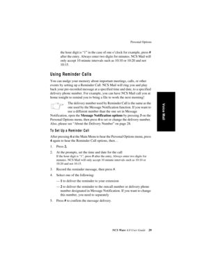 Page 35Personal Options
NCS Ware 4.0 User Guide29
Voice Mail
the hour digit is “1” in the case of one o’clock for example, press # 
after the entry. Always enter two digits for minutes. NCS Mail will 
only accept 10 minute intervals such as 10:10 or 10:20 and not 
10:15.
Using Reminder Calls
You can nudge your memory about important meetings, calls, or other 
events by setting up a Reminder Call. NCS Mail will ring you and play 
back your pre-recorded message at a specified time and date, to a specified...