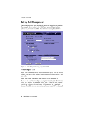 Page 48Using N-TeliTouch
42NCS Ware 4.0 User Guide
Setting Call Management
The Call Management page provides for setting up incoming call handling. 
The example shown below is for NCS Ware version 4.0 and includes 
options not previously available. The differences are explained below.
Figure 3. Call Management Setup page (Version 4.0)
Forwarding All Calls
If you want to forward calls to an external number, begin with the outside 
trunk or route access digit and any long distance prefix digits such as 1 and...