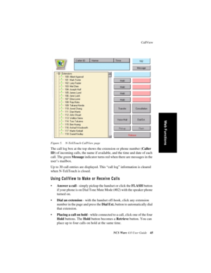 Page 51CallView
NCS Ware 4.0 User Guide45
Web Functions
Figure 5. N-TeliTouch CallView page
The call log box at the top shows the extension or phone number (Caller 
ID) of incoming calls, the name if available, and the time and date of each 
call. The green Message indicator turns red when there are messages in the 
user’s mailbox.
Up to 30 call entries are displayed. This “call log” information is cleared 
when N-TeliTouch is closed.
Using CallView to Make or Receive Calls
•Answer a call - simply pickup the...