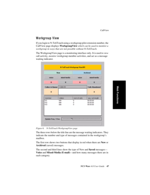 Page 53CallView
NCS Ware 4.0 User Guide47
Web Functions
Workgroup View
If you login to N-TeliTouch using a workgroup pilot extension number, the 
CallView page displays WorkgroupView which can be used to monitor a 
workgroup in ways that are not possible without N-TeliTouch. 
The WorkgroupView page is a monitoring interface only. It is used to view 
call activity, monitor workgroup member activities, and act as a message 
waiting indicator.
Figure 6. N-TeliTouch WorkgroupView page
The three rows below the title...