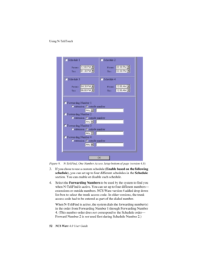 Page 58Using N-TeliTouch
52NCS Ware 4.0 User Guide Figure 9. N-TeliFind, One Number Access Setup bottom of page (version 4.0)
3. If you chose to use a custom schedule (Enable based on the following 
schedule), you can set up to four different schedules in the Schedule 
section. You can enable or disable each schedule. 
4. Select the Forwarding Numbers to be used by the system to find you 
when N-TeliFind is active. You can set up to four different numbers—
extensions or outside numbers. NCS Ware version 4 added...