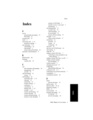 Page 59Index
NCS Ware 4.0 User Guidei
Index
4Index
A
access
mixed-media messaging 35
NCS Mail 21
account code 15
ACD 9
answering calls 1, 12
distinctive ringing 1
auto attendant 7, 9
call handling 18
call transfer 3
return to/from NCS Mail 23
automatic call distribution 9
B
blind transfer 46
blocking
outside calls 19
C
call
auto attendant call handling 18
management 42
on hold 45
call forwarding 15
remote 15
call handling 42
answering calls 1, 12
call park 12
call pickup 12
Centrex transfer 2
conference 3...