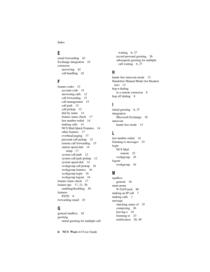 Page 60Index
ii NCS Ware 4.0 User Guide
E
email forwarding 43
Exchange integration 10
extension
answering 42
call handling 42
F
feature codes 12
account code 15
answering calls 12
call forwarding 15
call management 15
call park 12
call pickup 12
dial by name 14
feature status check 17
last number redial 14
making calls 14
NCS Mail Quick Features 14
other features 17
overhead paging 17
personal call pickup 12
remote call forwarding 15
station speed dial 14
setup 17
system call park 12
system call park pickup 12...