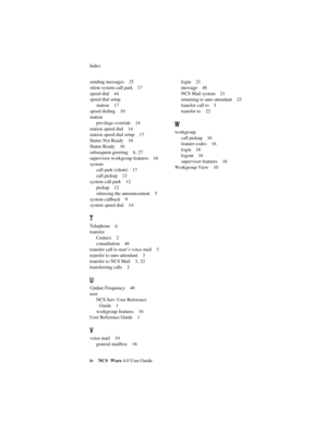 Page 62Index
iv NCS Ware 4.0 User Guide
sending messages 25
silent system call park 17
speed dial 44
speed dial setup
station 17
speed dialing 10
station
privilege override 14
station speed dial 14
station speed dial setup 17
Status Not Ready 16
Status Ready 16
subsequent greeting 6, 27
supervisor workgroup features 16
system
call park (silent) 17
call pickup 12
system call park 12
pickup 12
silencing the announcement 5
system callback 9
system speed dial 14
T
Telephone ii
transfer
Centrex 2
consultation 46...