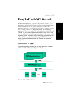 Page 5 
Introduction to TAPI
 
TAPI 
 
4.0 User Guide
 
 1
 
TAPI
 
Using TAPI with NCS Ware 4.0
 
TAPI stands for Telephony Application Programming Interface. It is a 
specification by Microsoft for writing 
 
telephony-based
 
 (the applications 
purpose is telephony and call control) or 
 
telephony-enabled
 
 (the 
applications purpose is something else, but it supports telephony functions 
such as calling a contact - e.g. Microsoft Outlook, Act, Goldmine) 
applications. There are several off-the-shelf...