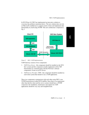 Page 7 
NECs TAPI Implementation
 
TAPI 
 
4.0 User Guide
 
 3
 
TAPI
 
In NCS Ware 4.0, NEC has implemented an innovative solution to 
overcome the problems mentioned above. The new solution does not rely 
on Microsofts middleware to support remote clients and implements that 
functionality by itself using TCP/IP. This new architecture is depicted in 
Fig. 2
 
Figure 2. NEC’s TAPI Implementation
 
TAPI Gateway consists of two components:
1.
 
TAPI Proxy Server
 
 - this component should be installed on the...