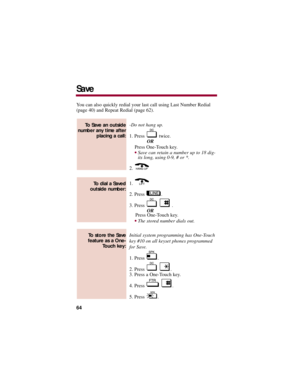 Page 68You can also quickly redial your last call using Last Number Redial
(page 40) and Repeat Redial (page 62).
-Do not hang up. 
1. Press  twice.
OR
Press One-Touch key.
Save can retain a number up to 18 dig-
its long, using 0-9, # or *. 
2. 
1. 
2. Press  .
3. Press  .
OR
Press One-Touch key.
The stored number dials out. 
Initial system programming has One-Touch
key #10 on all keyset phones programmed
for Save. 
1. Press  .
2. Press  .
3. Press a One-Touch key.
4. Press  .
5. Press  .
To store the Save...