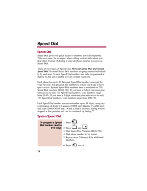 Page 78Speed Dial
Speed Dial gives you quick access to numbers you call frequently.
This saves time, for example, when calling a client with whom you
deal often. Instead of dialing a long telephone number, you just use
Speed Dial. 
There are two types of Speed Dial: Personal Speed Dial and System
Speed Dial. Personal Speed Dial numbers are programmed individual-
ly by each user. System Speed Dial numbers are only programmed at
station 10, but are available to every system extension. 
Each phone has up to 10...