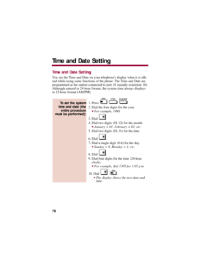Page 82Time and Date Setting
You see the Time and Date on your telephones display when it is idle
and while using some functions of the phone. The Time and Date are
programmed at the station connected to port 10 (usually extension 10).
Although entered in 24-hour format, the system time always displays
in 12-hour format (AM/PM). 
1. Press  .
2. Dial the four digits for the year. 
For example, 1998.
3. Dial  . 
4. Dial two digits (01-12) for the month. 
January = 01, February = 02, etc. 
5. Dial two digits...