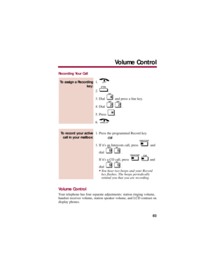 Page 87Recording Your Call
1. 
2. .
3. Dial  and press a line key. 
4. Dial  .
5. Press  . 
6. 
1. Press the programmed Record key. 
OR
1. If its an Intercom call, press  and
dial .
If its a CO call, press  and
dial .
You hear two beeps and your Record
key flashes. The beeps periodically
remind you that you are recording. 
Volume Control
Your telephone has four separate adjustments: station ringing volume,
handset receiver volume, station speaker volume, and LCD contrast on
display phones. 
To record your...