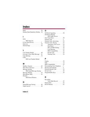 Page 92Hold  . . . . . . . . . . . . . . . . . . . . . .36
Hotline-Dual Handsfree Hotline  .38
I 
ICM
SEE Intercom
If You Need Privacy  . . . . . . . . . .5
Intercom  . . . . . . . . . . . . . . . . . . .39
Internal Page  . . . . . . . . . . . . . . . .58
L 
Last Number Redial  . . . . . . . . . .40
Leaving a Voice Mail Message  . .81
Line Queuing  . . . . . . . . . . . . . . .53
LND
SEE Last Number Redial 
M 
Mailbox Transfer  . . . . . . . . . . . .82
Meet-Me Conference  . . . . . . . . .41
Message Storing...