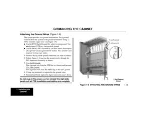 Page 151. Installing the
Cabinet
1-13
GROUNDING THE CABINET
Attaching the Ground Wires (Figure 1-9)
The system provides two ground terminations. Each ground
connects from the system to the ground termination using 12
AWG stranded copper wire (see Figure 1-9).
Use the ETH (Earth Ground) for safety/system ground. You
mustconnect ETH to a known earth ground.

Use the PBXG (PBX Ground) if you have trunks that require
telco ground (such as ground start trunks). This ground is not
required for loop start trunks.
1....